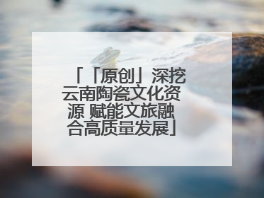 「原创」深挖云南陶瓷文化资源 赋能文旅融合高质量发展