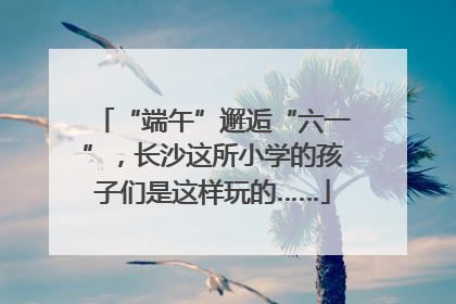 “端午”邂逅“六一”，长沙这所小学的孩子们是这样玩的……