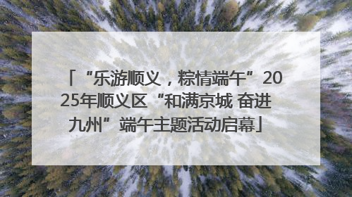 “乐游顺义，粽情端午”2025年顺义区“和满京城 奋进九州”端午主题活动启幕
