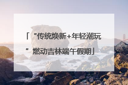 “传统焕新+年轻潮玩”燃动吉林端午假期