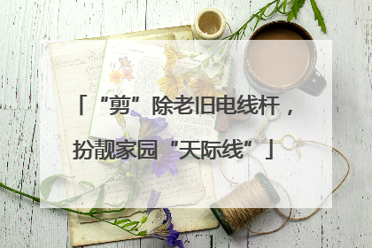 “剪”除老旧电线杆，扮靓家园“天际线”