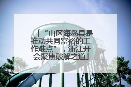 “山区海岛县是推动共同富裕的工作难点”，浙江开会聚焦破解之道