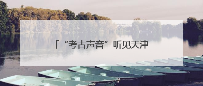 “考古声音”听见天津六百年，“京津冀晋蒙民歌之旅”探寻城市记忆
