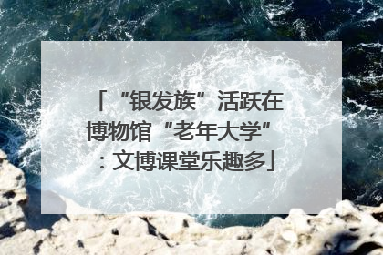 “银发族”活跃在博物馆“老年大学”：文博课堂乐趣多