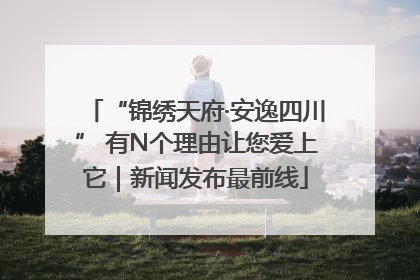 “锦绣天府·安逸四川” 有N个理由让您爱上它｜新闻发布最前线