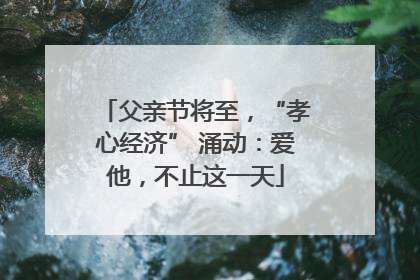 父亲节将至，“孝心经济” 涌动：爱他，不止这一天