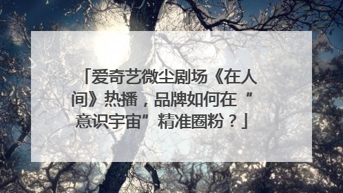 爱奇艺微尘剧场《在人间》热播，品牌如何在“意识宇宙”精准圈粉？