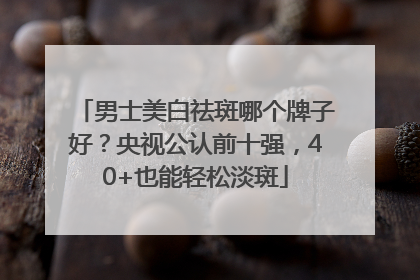 男士美白祛斑哪个牌子好？央视公认前十强，40+也能轻松淡斑
