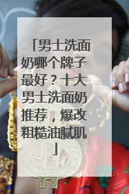 男士洗面奶哪个牌子最好？十大男士洗面奶推荐，爆改粗糙油腻肌