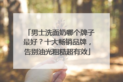 男士洗面奶哪个牌子最好？十大畅销品牌，告别油光粗糙超有效