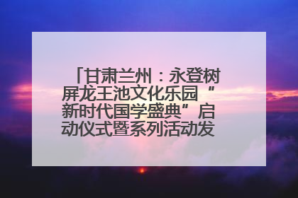 甘肃兰州：永登树屏龙王池文化乐园“新时代国学盛典”启动仪式暨系列活动发布会成功举办