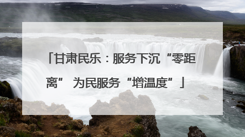 甘肃民乐：服务下沉“零距离” 为民服务“增温度”