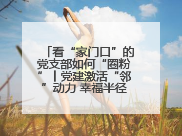 看“家门口”的党支部如何“圈粉”丨党建激活“邻”动力 幸福半径在延伸