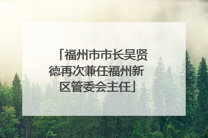 福州市市长吴贤德再次兼任福州新区管委会主任