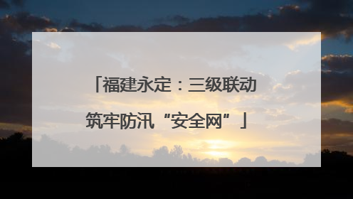 福建永定：三级联动筑牢防汛“安全网”
