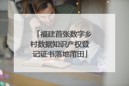 福建首张数字乡村数据知识产权登记证书落地莆田