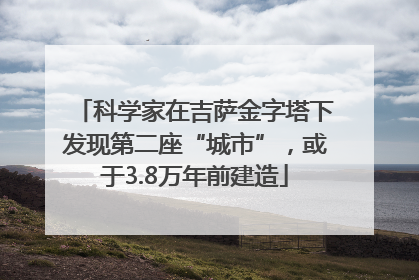 科学家在吉萨金字塔下发现第二座“城市”，或于3.8万年前建造
