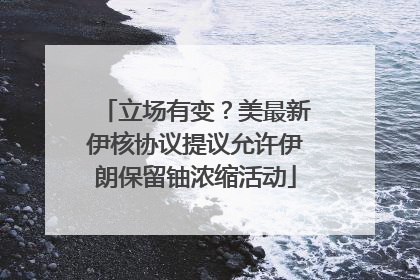立场有变？美最新伊核协议提议允许伊朗保留铀浓缩活动
