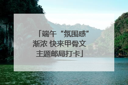 端午“氛围感”渐浓 快来甲骨文主题邮局打卡