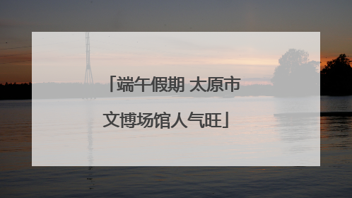 端午假期 太原市文博场馆人气旺