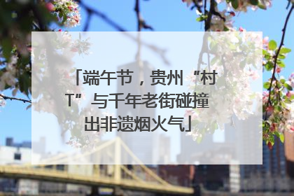 端午节，贵州“村T”与千年老街碰撞出非遗烟火气