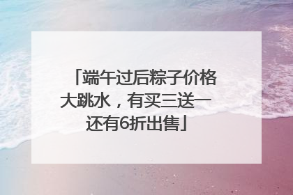 端午过后粽子价格大跳水，有买三送一还有6折出售