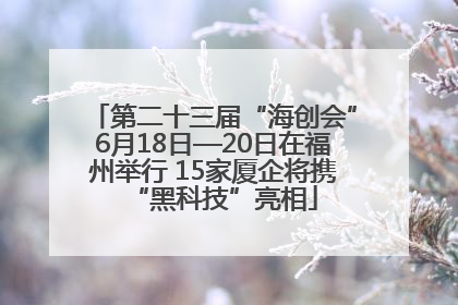 第二十三届“海创会”6月18日—20日在福州举行 15家厦企将携“黑科技”亮相