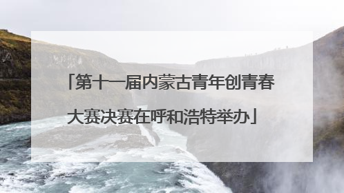 第十一届内蒙古青年创青春大赛决赛在呼和浩特举办