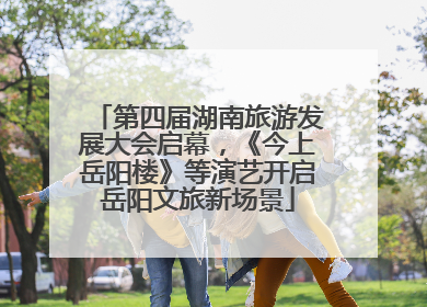 第四届湖南旅游发展大会启幕，《今上岳阳楼》等演艺开启岳阳文旅新场景