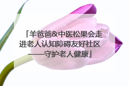 羊爸爸&中医松果会走进老人认知障碍友好社区——守护老人健康