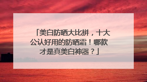 美白防晒大比拼，十大公认好用的防晒霜！哪款才是真美白神器？