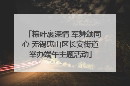 粽叶裹深情 军舞颂同心 无锡惠山区长安街道举办端午主题活动