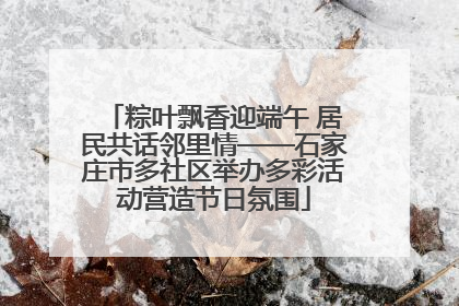 粽叶飘香迎端午 居民共话邻里情——石家庄市多社区举办多彩活动营造节日氛围