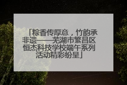 粽香传厚意，竹韵承非遗——芜湖市繁昌区恒杰科技学校端午系列活动精彩纷呈