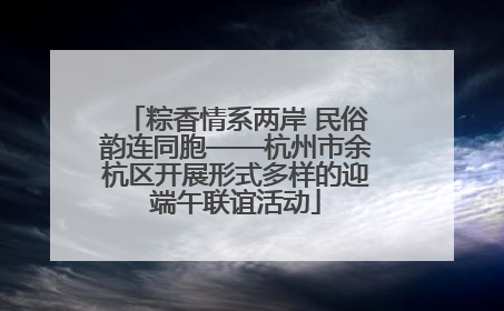 粽香情系两岸 民俗韵连同胞——杭州市余杭区开展形式多样的迎端午联谊活动