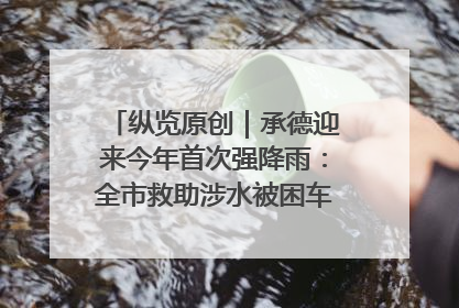 纵览原创｜承德迎来今年首次强降雨：全市救助涉水被困车辆30余辆，8日晚市区已无积水路段，交通恢复畅通