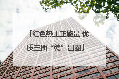 红色热土正能量 优质主播“赣”出圈