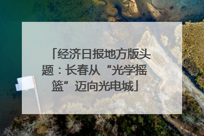 经济日报地方版头题：长春从“光学摇篮”迈向光电城