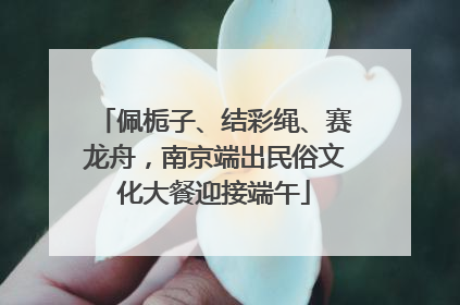 佩栀子、结彩绳、赛龙舟，南京端出民俗文化大餐迎接端午