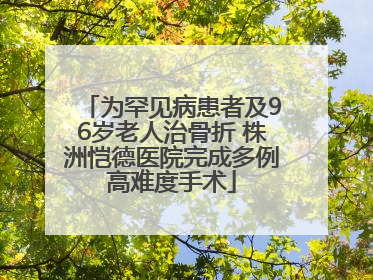 为罕见病患者及96岁老人治骨折 株洲恺德医院完成多例高难度手术