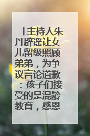 主持人朱丹辟谣让女儿留级照顾弟弟，为争议言论道歉：孩子们接受的是混龄教育，感恩每一条批评