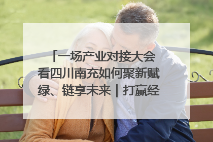 一场产业对接大会 看四川南充如何聚新赋绿、链享未来｜打赢经济发展翻身仗