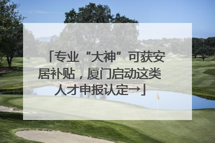 专业“大神”可获安居补贴，厦门启动这类人才申报认定→
