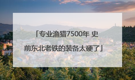 专业渔猎7500年 史前东北老铁的装备太硬了
