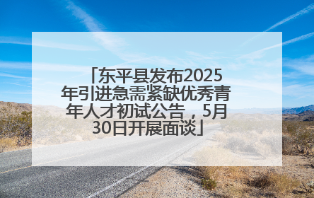 东平县发布2025年引进急需紧缺优秀青年人才初试公告，5月30日开展面谈