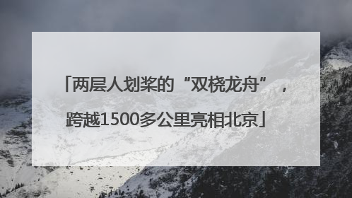 两层人划桨的“双桡龙舟”，跨越1500多公里亮相北京