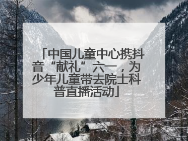 中国儿童中心携抖音“献礼”六一，为少年儿童带去院士科普直播活动