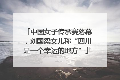 中国女子传承赛落幕，刘国梁女儿称“四川是一个幸运的地方”
