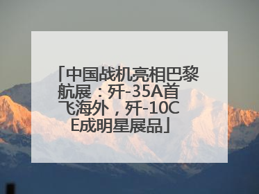 中国战机亮相巴黎航展：歼-35A首飞海外，歼-10CE成明星展品