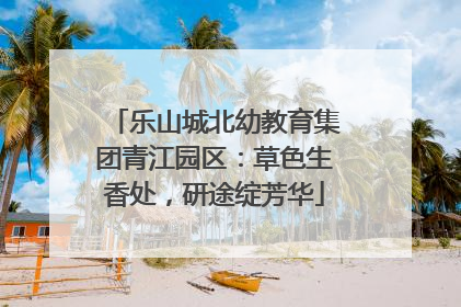 乐山城北幼教育集团青江园区：草色生香处，研途绽芳华